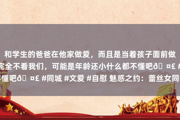 和学生的爸爸在他家做爱，而且是当着孩子面前做爱，太刺激了，孩子完全不看我们，可能是年龄还小什么都不懂吧🤣 #同城 #文爱 #自慰 魅惑之约：蕾丝女同的心思之夜