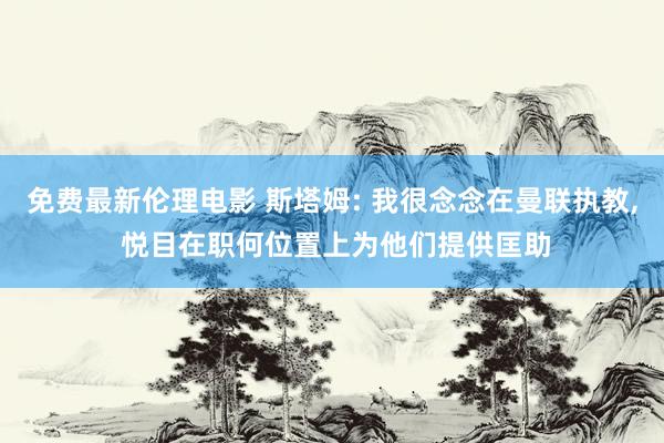 免费最新伦理电影 斯塔姆: 我很念念在曼联执教， 悦目在职何位置上为他们提供匡助