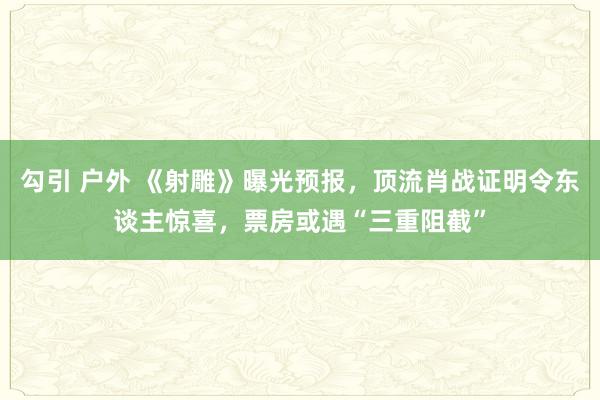勾引 户外 《射雕》曝光预报，顶流肖战证明令东谈主惊喜，票房或遇“三重阻截”