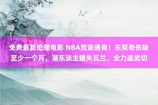 免费最新伦理电影 NBA荒诞通宵！东契奇伤缺至少一个月，湖东谈主错失瓦兰，全力追武切
