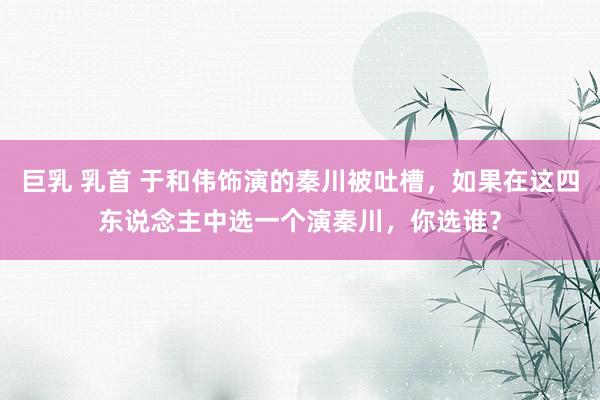巨乳 乳首 于和伟饰演的秦川被吐槽，如果在这四东说念主中选一个演秦川，你选谁？
