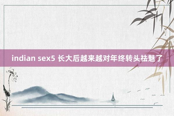 indian sex5 长大后越来越对年终转头祛魅了