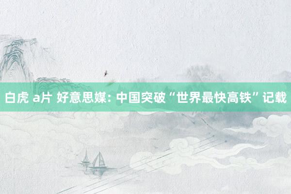 白虎 a片 好意思媒: 中国突破“世界最快高铁”记载