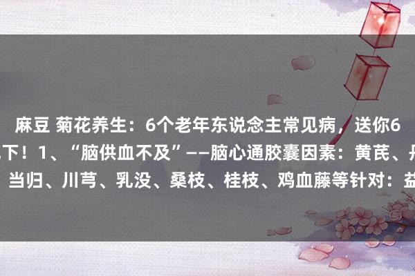 麻豆 菊花养生:6个老年东说念主常见病,送你6个“好使”药,给爸妈记下!1、“脑供血不及”——脑心通胶囊因素:黄芪、丹参、赤芍、当归、川芎、乳没、桑枝、桂枝、鸡血藤等针对:益气,活血,通络,脑供血不及、中风...