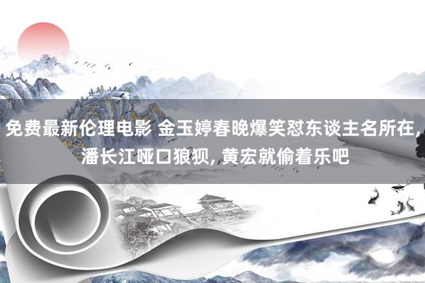 免费最新伦理电影 金玉婷春晚爆笑怼东谈主名所在， 潘长江哑口狼狈， 黄宏就偷着乐吧