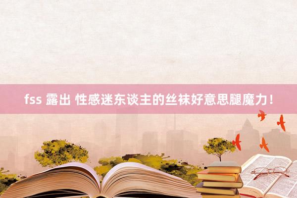 fss 露出 性感迷东谈主的丝袜好意思腿魔力！