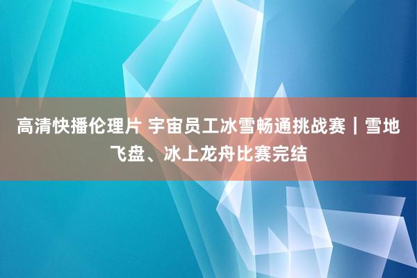 高清快播伦理片 宇宙员工冰雪畅通挑战赛｜雪地飞盘、冰上龙舟比赛完结