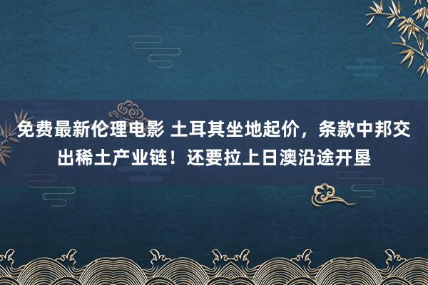 免费最新伦理电影 土耳其坐地起价，条款中邦交出稀土产业链！还要拉上日澳沿途开垦