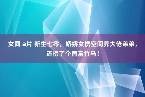 女同 a片 新生七零，娇娇女携空间养大佬弟弟，还拐了个首富竹马！