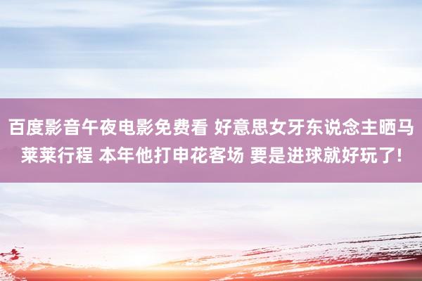 百度影音午夜电影免费看 好意思女牙东说念主晒马莱莱行程 本年他打申花客场 要是进球就好玩了!