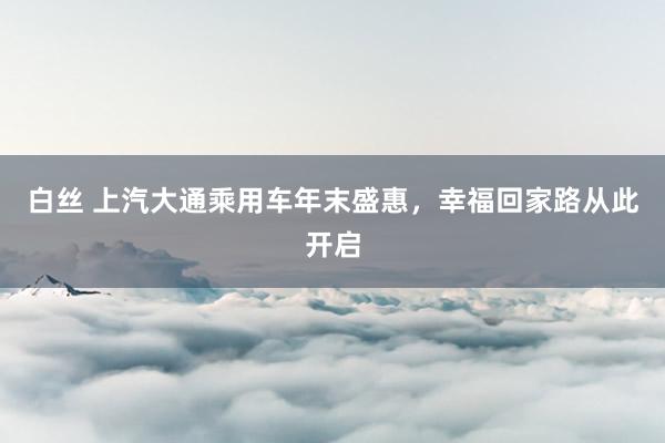 白丝 上汽大通乘用车年末盛惠，幸福回家路从此开启