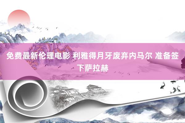 免费最新伦理电影 利雅得月牙废弃内马尔 准备签下萨拉赫