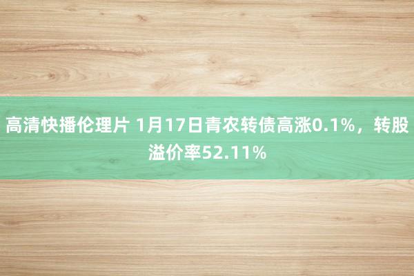 高清快播伦理片 1月17日青农转债高涨0.1%，转股溢价率52.11%
