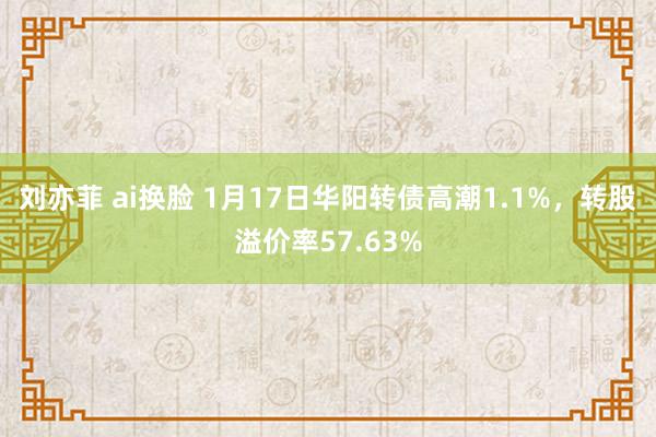 刘亦菲 ai换脸 1月17日华阳转债高潮1.1%，转股溢价率57.63%