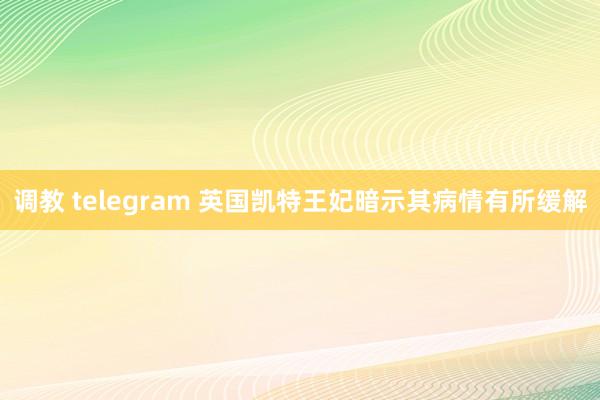 调教 telegram 英国凯特王妃暗示其病情有所缓解