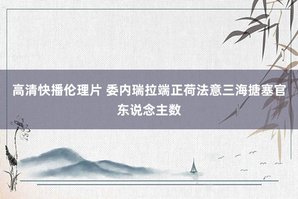 高清快播伦理片 委内瑞拉端正荷法意三海搪塞官东说念主数