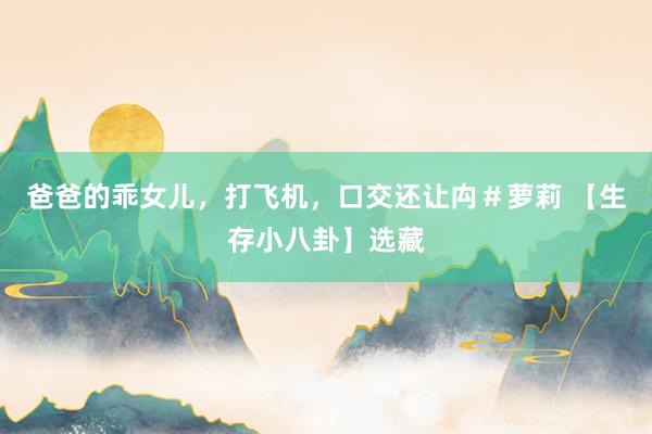爸爸的乖女儿，打飞机，口交还让禸＃萝莉 【生存小八卦】选藏