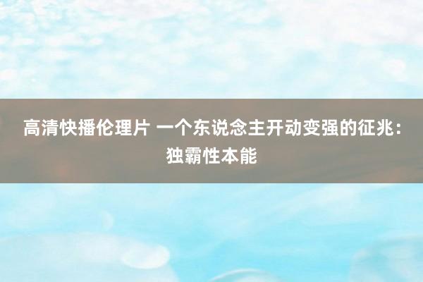 高清快播伦理片 一个东说念主开动变强的征兆：独霸性本能