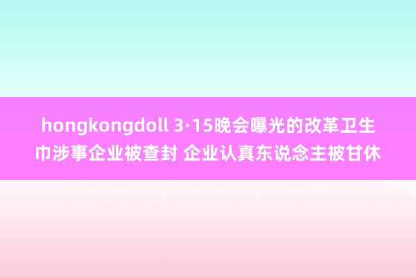 hongkongdoll 3·15晚会曝光的改革卫生巾涉事企业被查封 企业认真东说念主被甘休