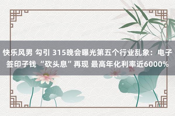 快乐风男 勾引 315晚会曝光第五个行业乱象：电子签印子钱 “砍头息”再现 最高年化利率近6000%
