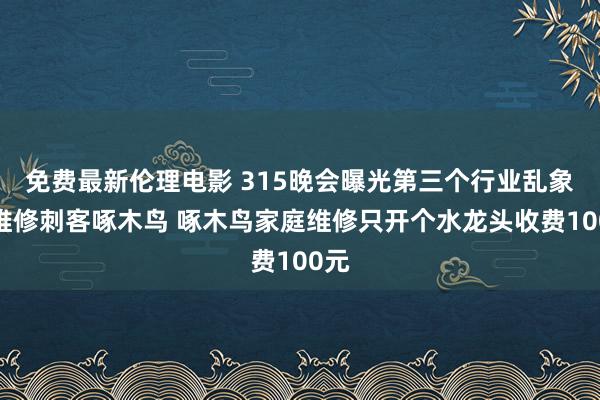 免费最新伦理电影 315晚会曝光第三个行业乱象：维修刺客啄木鸟 啄木鸟家庭维修只开个水龙头收费100元