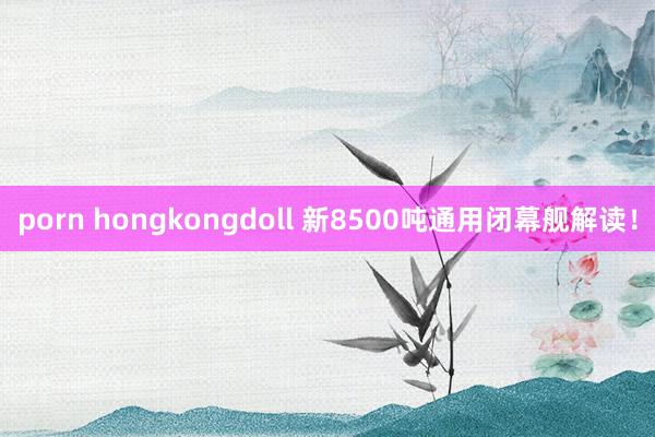 porn hongkongdoll 新8500吨通用闭幕舰解读！