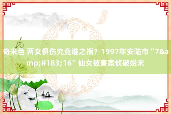 奇米色 两女俱伤究竟谁之祸？1997年安陆市“7&#183;16”仙女被害案侦破始末