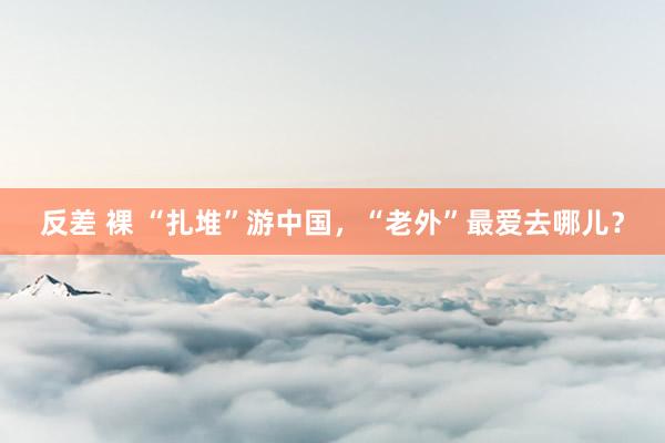 反差 裸 “扎堆”游中国，“老外”最爱去哪儿？