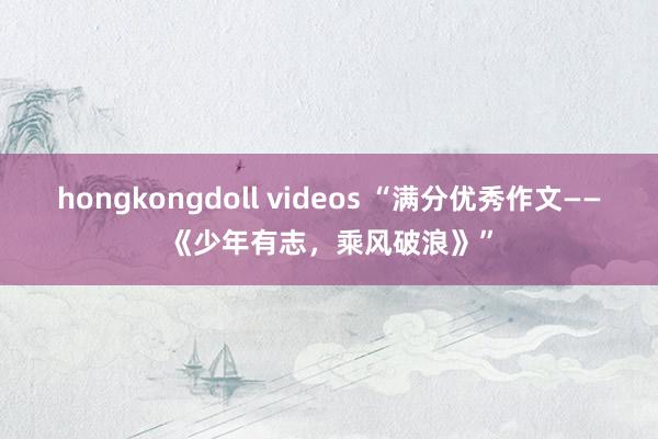 hongkongdoll videos “满分优秀作文——《少年有志，乘风破浪》”