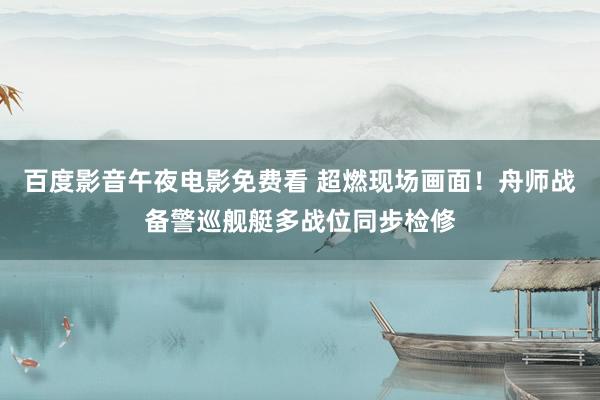 百度影音午夜电影免费看 超燃现场画面！舟师战备警巡舰艇多战位同步检修