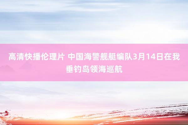 高清快播伦理片 中国海警舰艇编队3月14日在我垂钓岛领海巡航