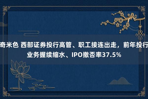 奇米色 西部证券投行高管、职工接连出走，前年投行业务握续缩水、IPO撤否率37.5%