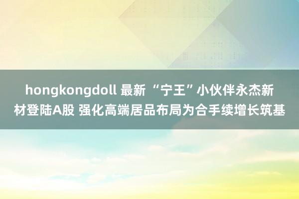 hongkongdoll 最新 “宁王”小伙伴永杰新材登陆A股 强化高端居品布局为合手续增长筑基