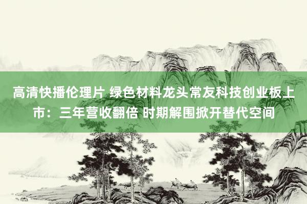 高清快播伦理片 绿色材料龙头常友科技创业板上市：三年营收翻倍 时期解围掀开替代空间