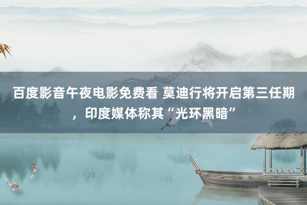 百度影音午夜电影免费看 莫迪行将开启第三任期，印度媒体称其“光环黑暗”