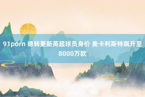 91porn 德转更新英超球员身价 麦卡利斯特飙升至8000万欧