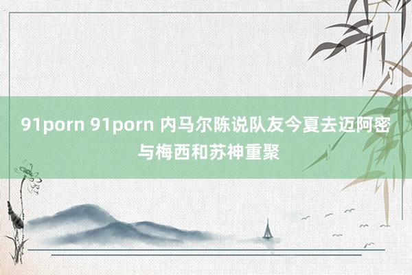 91porn 91porn 内马尔陈说队友今夏去迈阿密 与梅西和苏神重聚