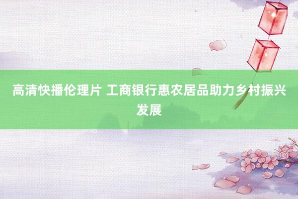高清快播伦理片 工商银行惠农居品助力乡村振兴发展