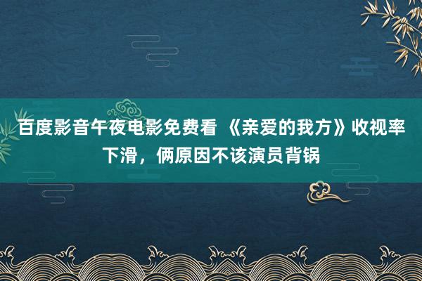 百度影音午夜电影免费看 《亲爱的我方》收视率下滑，俩原因不该演员背锅