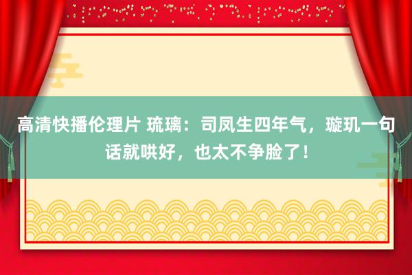 高清快播伦理片 琉璃：司凤生四年气，璇玑一句话就哄好，也太不争脸了！