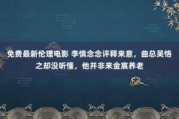 免费最新伦理电影 李慎念念评释来意，曲总吴恪之却没听懂，他并非来金宸养老