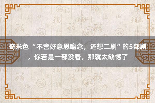 奇米色 “不啻好意思瞻念，还想二刷”的5部剧，你若是一部没看，那就太缺憾了