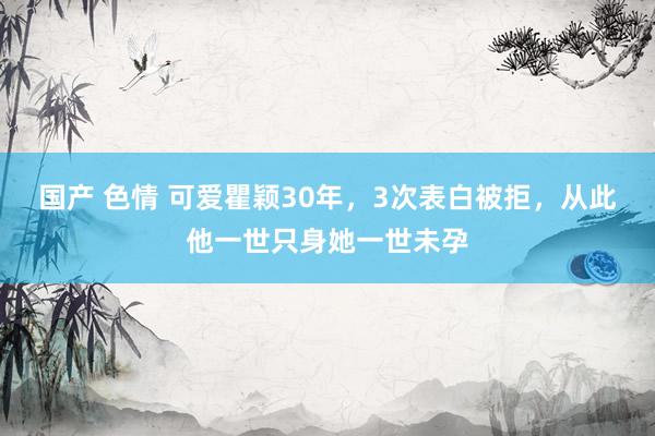 国产 色情 可爱瞿颖30年，3次表白被拒，从此他一世只身她一世未孕