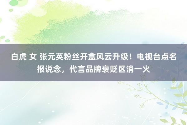 白虎 女 张元英粉丝开盒风云升级！电视台点名报说念，代言品牌褒贬区消一火