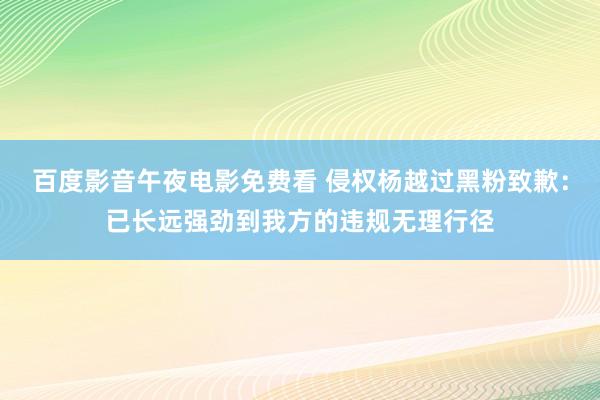 百度影音午夜电影免费看 侵权杨越过黑粉致歉：已长远强劲到我方的违规无理行径