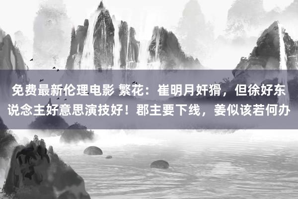 免费最新伦理电影 繁花：崔明月奸猾，但徐好东说念主好意思演技好！郡主要下线，姜似该若何办