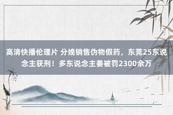 高清快播伦理片 分娩销售伪物假药，东莞25东说念主获刑！多东说念主姜被罚2300余万