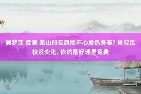 吴梦菲 反差 泰山的崔康熙不心爱热身赛? 鲁能足校没变化， 依然是好球员免费