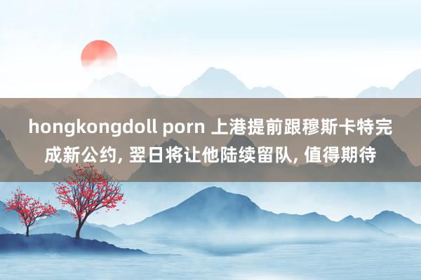 hongkongdoll porn 上港提前跟穆斯卡特完成新公约， 翌日将让他陆续留队， 值得期待