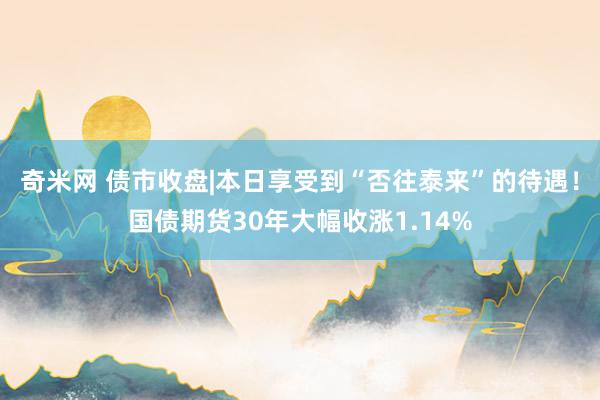 奇米网 债市收盘|本日享受到“否往泰来”的待遇！国债期货30年大幅收涨1.14%